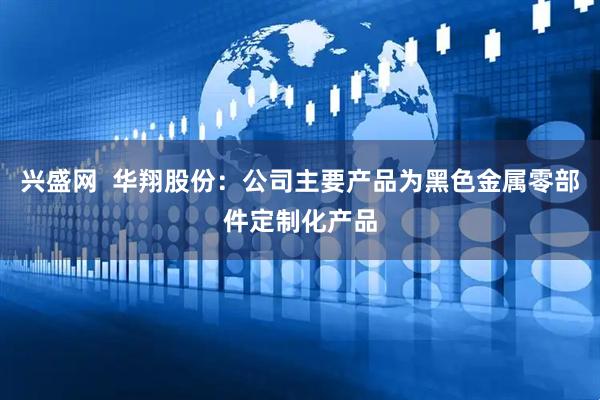 兴盛网  华翔股份：公司主要产品为黑色金属零部件定制化产品