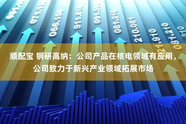 顺配宝 钢研高纳：公司产品在核电领域有应用，公司致力于新兴产业领域拓展市场