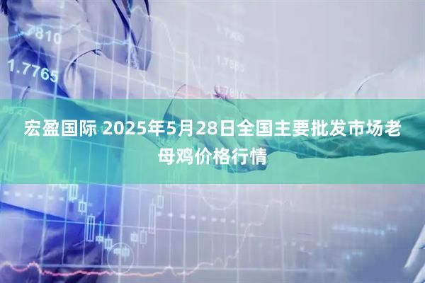 宏盈国际 2025年5月28日全国主要批发市场老母鸡价格行情