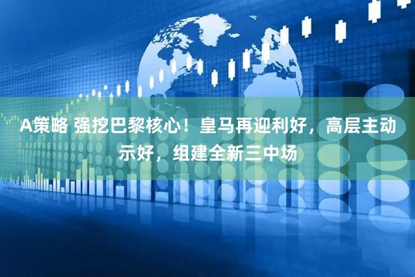 A策略 强挖巴黎核心！皇马再迎利好，高层主动示好，组建全新三中场