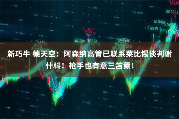新巧牛 德天空：阿森纳高管已联系莱比锡谈判谢什科！枪手也有意三笘薰！