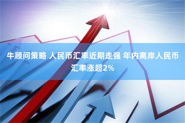 牛顾问策略 人民币汇率近期走强 年内离岸人民币汇率涨超2%
