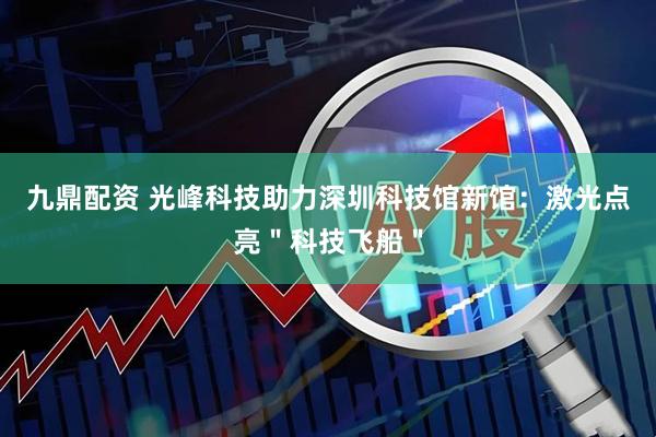 九鼎配资 光峰科技助力深圳科技馆新馆：激光点亮＂科技飞船＂