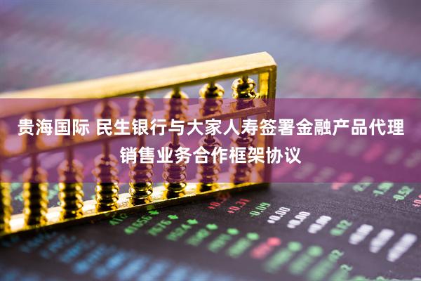 贵海国际 民生银行与大家人寿签署金融产品代理销售业务合作框架协议