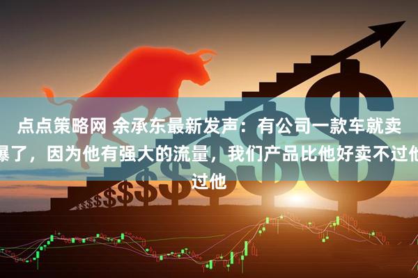 点点策略网 余承东最新发声：有公司一款车就卖爆了，因为他有强大的流量，我们产品比他好卖不过他