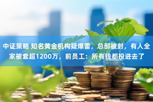 中证策略 知名黄金机构疑爆雷，总部被封，有人全家被套超1200万，前员工：所有钱都投进去了