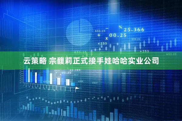云策略 宗馥莉正式接手娃哈哈实业公司