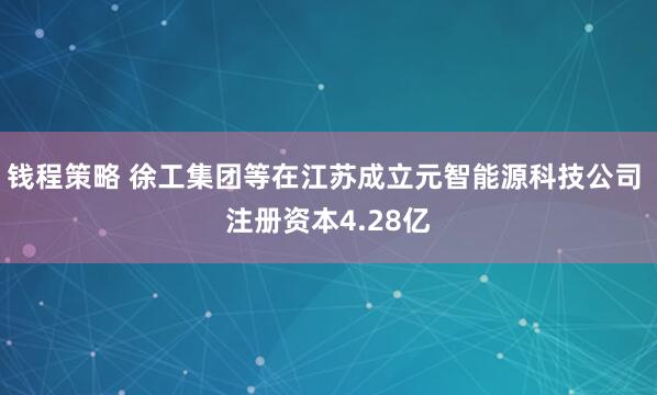 钱程策略 徐工集团等在江苏成立元智能源科技公司 注册资本4.28亿