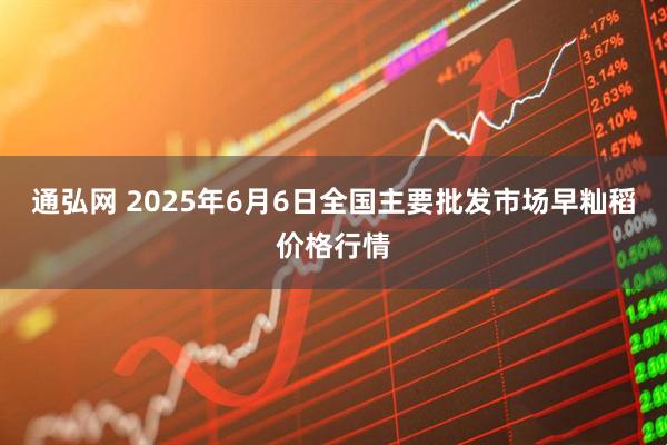 通弘网 2025年6月6日全国主要批发市场早籼稻价格行情