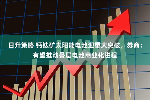日升策略 钙钛矿太阳能电池迎重大突破，券商：有望推动叠层电池商业化进程