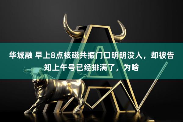 华城融 早上8点核磁共振门口明明没人，却被告知上午号已经排满了，为啥