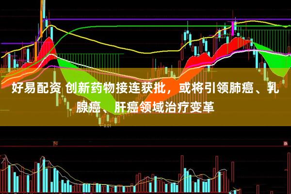 好易配资 创新药物接连获批，或将引领肺癌、乳腺癌、肝癌领域治疗变革