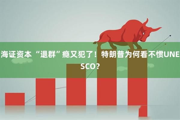 海证资本 “退群”瘾又犯了！特朗普为何看不惯UNESCO？