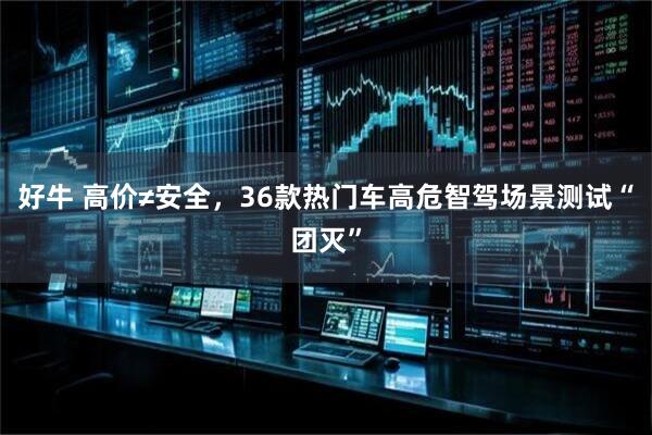 好牛 高价≠安全，36款热门车高危智驾场景测试“团灭”