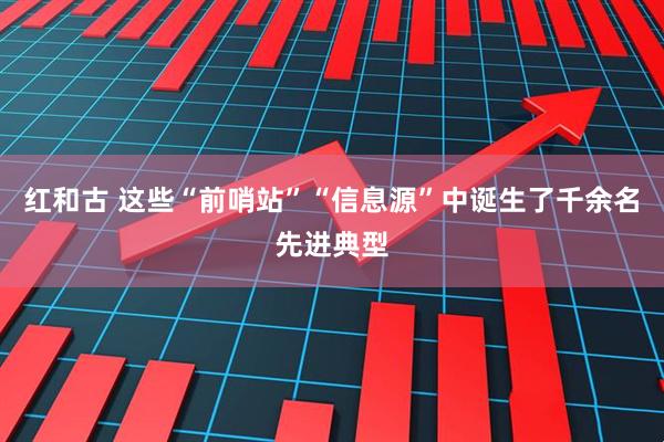 红和古 这些“前哨站”“信息源”中诞生了千余名先进典型