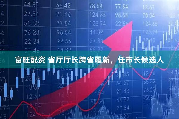 富旺配资 省厅厅长跨省履新，任市长候选人