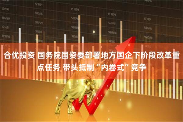 合优投资 国务院国资委部署地方国企下阶段改革重点任务 带头抵制“内卷式”竞争