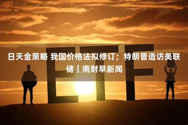 日天金策略 我国价格法拟修订；特朗普造访美联储｜南财早新闻
