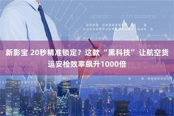新影宝 20秒精准锁定？这款 “黑科技” 让航空货运安检效率飙升1000倍
