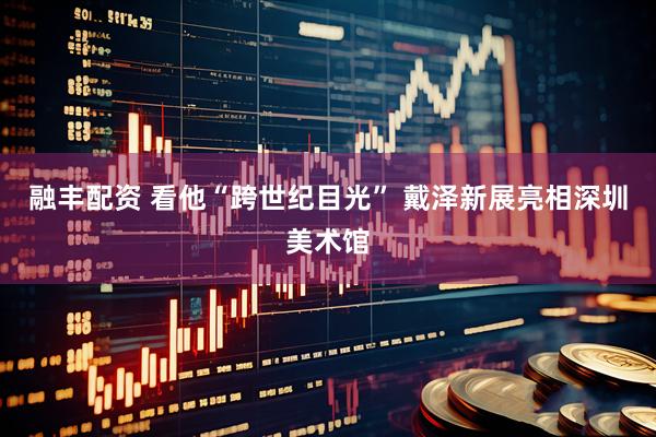 融丰配资 看他“跨世纪目光” 戴泽新展亮相深圳美术馆