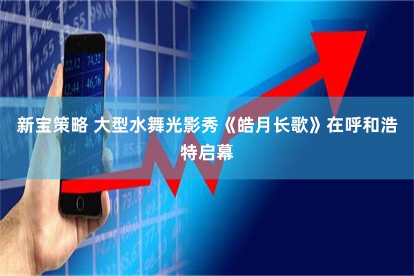 新宝策略 大型水舞光影秀《皓月长歌》在呼和浩特启幕
