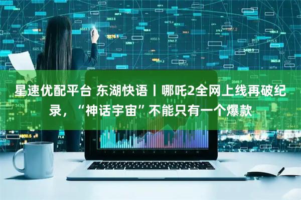 星速优配平台 东湖快语丨哪吒2全网上线再破纪录，“神话宇宙”不能只有一个爆款