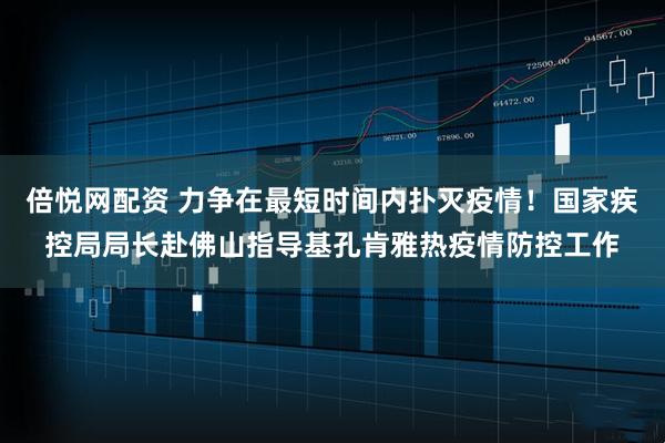 倍悦网配资 力争在最短时间内扑灭疫情！国家疾控局局长赴佛山指导基孔肯雅热疫情防控工作