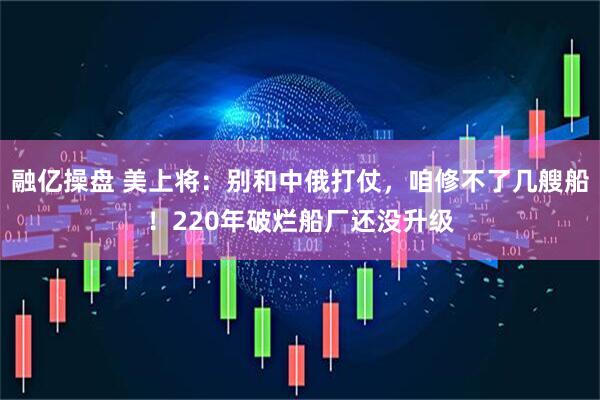 融亿操盘 美上将：别和中俄打仗，咱修不了几艘船！220年破烂船厂还没升级