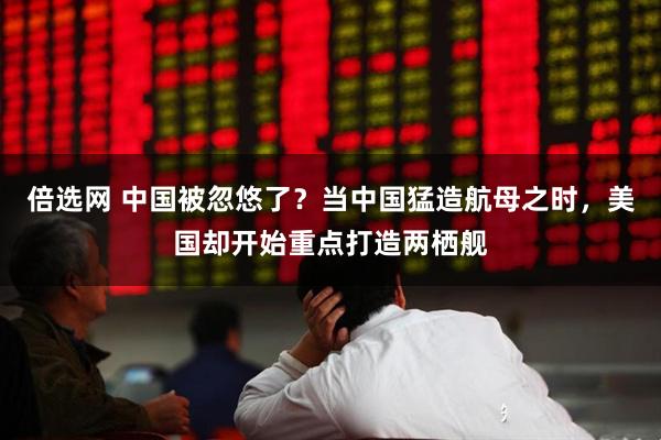 倍选网 中国被忽悠了？当中国猛造航母之时，美国却开始重点打造两栖舰