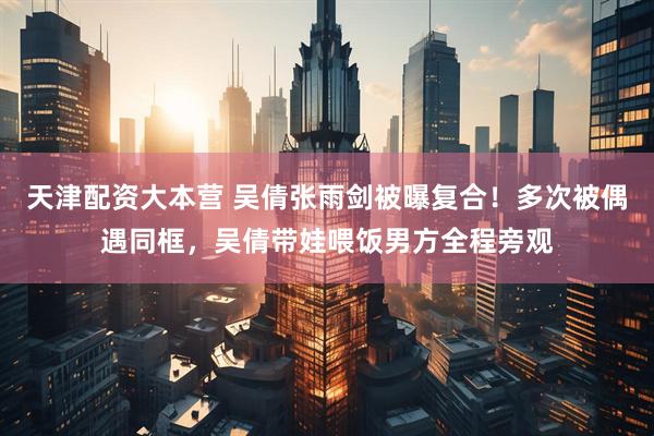 天津配资大本营 吴倩张雨剑被曝复合！多次被偶遇同框，吴倩带娃喂饭男方全程旁观