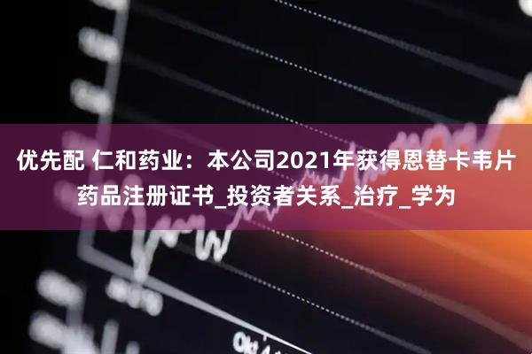 优先配 仁和药业：本公司2021年获得恩替卡韦片药品注册证书_投资者关系_治疗_学为