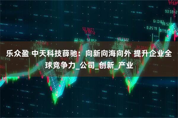 乐众盈 中天科技薛驰：向新向海向外 提升企业全球竞争力_公司_创新_产业