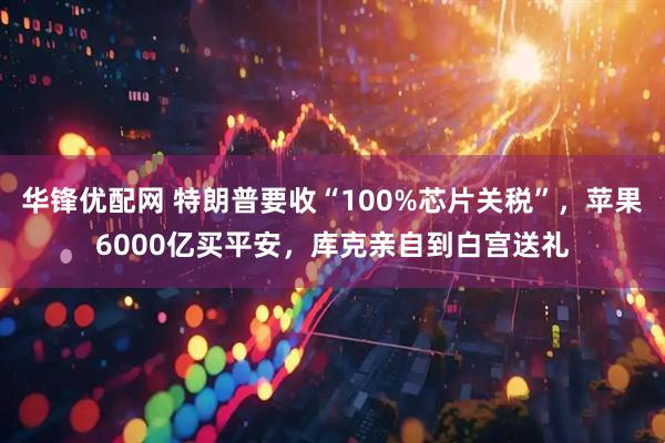 华锋优配网 特朗普要收“100%芯片关税”，苹果6000亿买平安，库克亲自到白宫送礼