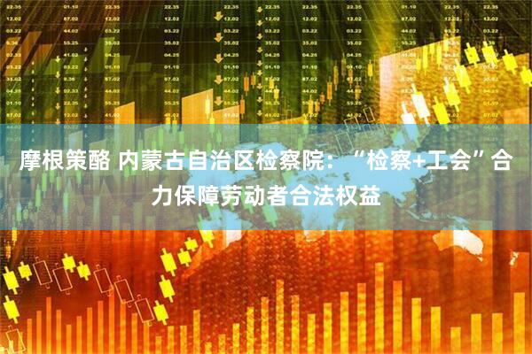摩根策酪 内蒙古自治区检察院：“检察+工会”合力保障劳动者合法权益