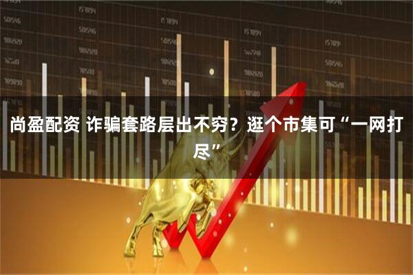 尚盈配资 诈骗套路层出不穷？逛个市集可“一网打尽”