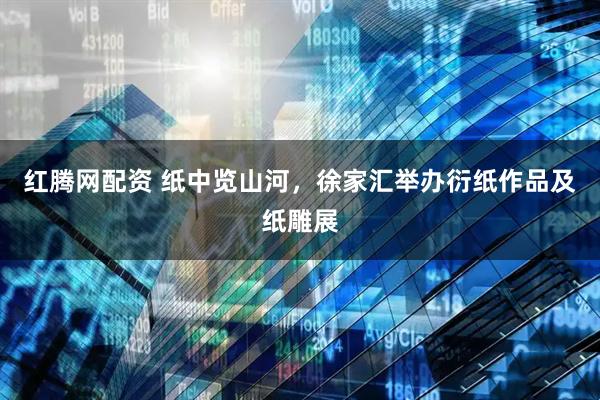 红腾网配资 纸中览山河，徐家汇举办衍纸作品及纸雕展