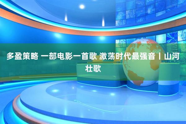多盈策略 一部电影一首歌 激荡时代最强音丨山河壮歌
