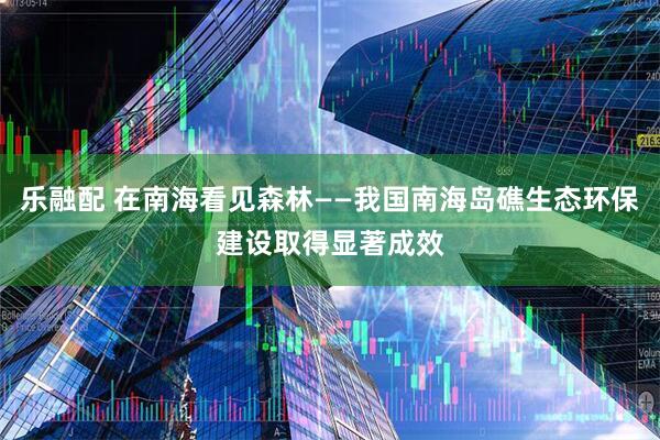 乐融配 在南海看见森林——我国南海岛礁生态环保建设取得显著成效