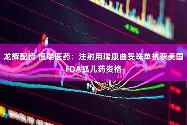 龙辉配资 恒瑞医药：注射用瑞康曲妥珠单抗获美国FDA孤儿药资格