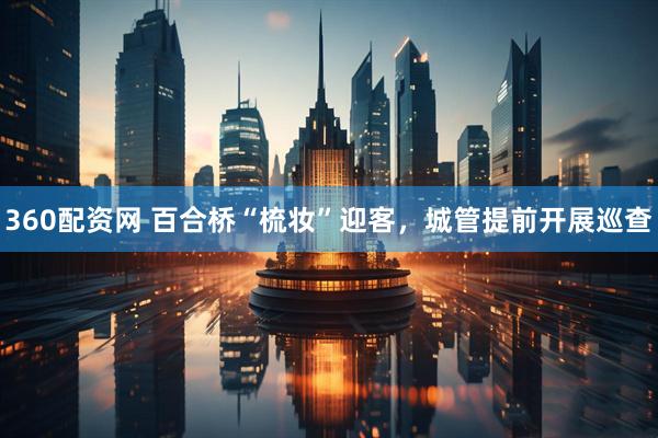 360配资网 百合桥“梳妆”迎客，城管提前开展巡查