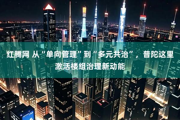 红腾网 从“单向管理”到“多元共治”，普陀这里激活楼组治理新动能