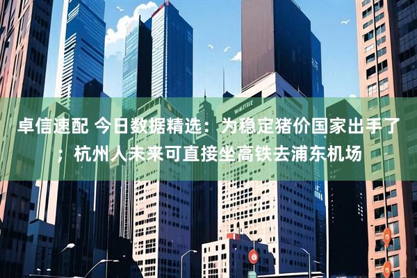 卓信速配 今日数据精选：为稳定猪价国家出手了；杭州人未来可直接坐高铁去浦东机场