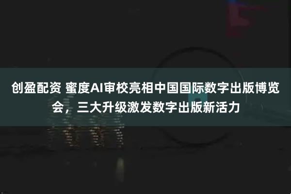 创盈配资 蜜度AI审校亮相中国国际数字出版博览会，三大升级激发数字出版新活力