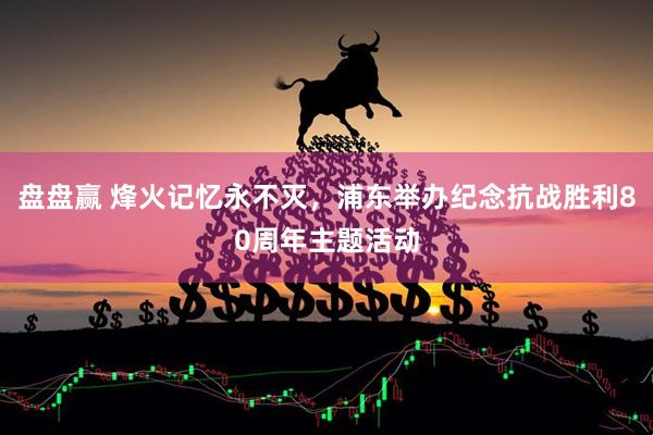 盘盘赢 烽火记忆永不灭，浦东举办纪念抗战胜利80周年主题活动