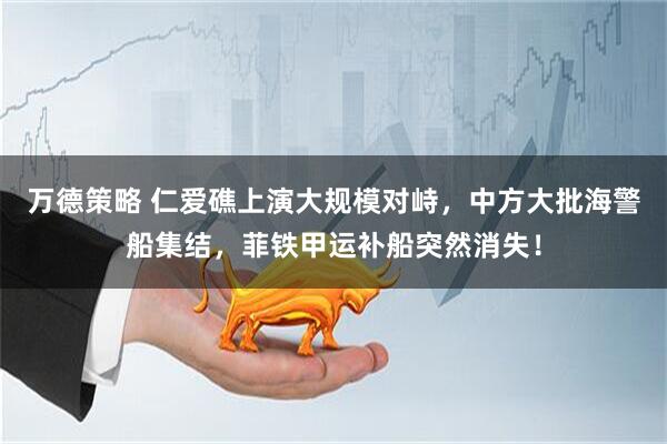 万德策略 仁爱礁上演大规模对峙，中方大批海警船集结，菲铁甲运补船突然消失！
