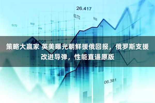 策略大赢家 英美曝光朝鲜援俄回报，俄罗斯支援改进导弹，性能直逼原版