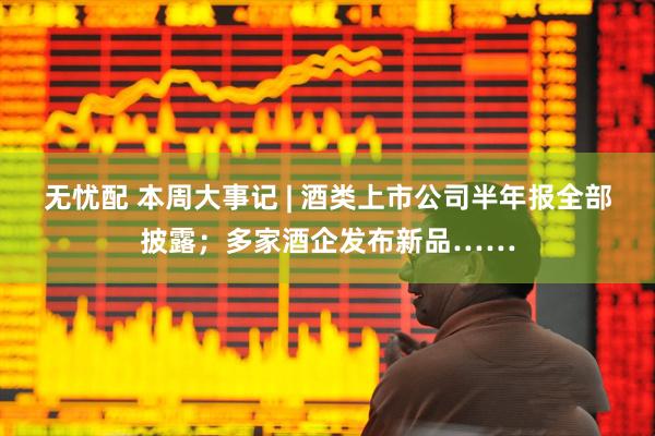 无忧配 本周大事记 | 酒类上市公司半年报全部披露；多家酒企发布新品……