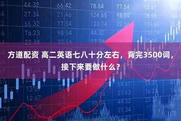 方道配资 高二英语七八十分左右，背完3500词，接下来要做什么？