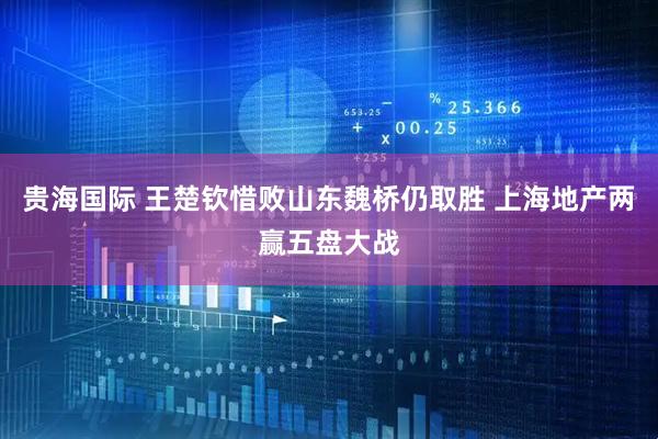 贵海国际 王楚钦惜败山东魏桥仍取胜 上海地产两赢五盘大战