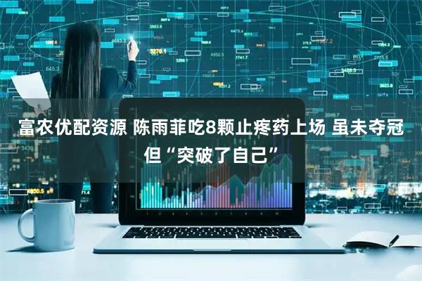 富农优配资源 陈雨菲吃8颗止疼药上场 虽未夺冠但“突破了自己”